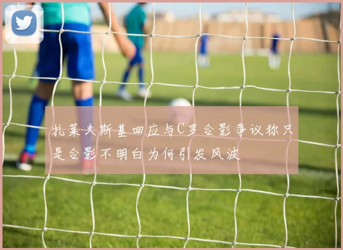 扎莱夫斯基回应与C罗合影争议称只是合影不明白为何引发风波
